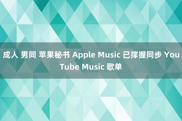 成人 男同 苹果秘书 Apple Music 已撑握同步 YouTube Music 歌单