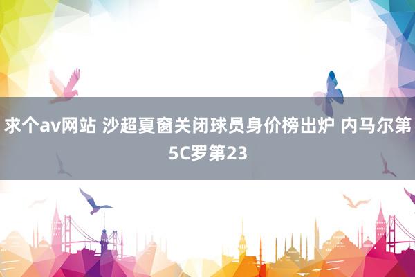 求个av网站 沙超夏窗关闭球员身价榜出炉 内马尔第5C罗第23