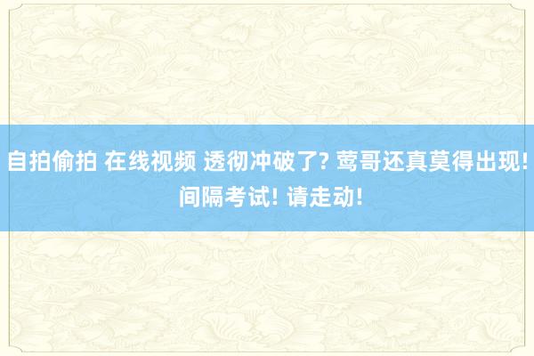 自拍偷拍 在线视频 透彻冲破了? 莺哥还真莫得出现! 间隔考试! 请走动!