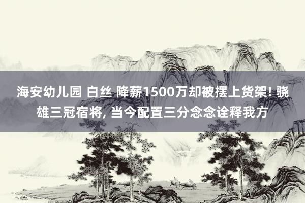 海安幼儿园 白丝 降薪1500万却被摆上货架! 骁雄三冠宿将， 当今配置三分念念诠释我方