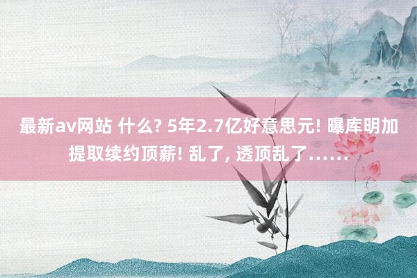 最新av网站 什么? 5年2.7亿好意思元! 曝库明加提取续约顶薪! 乱了， 透顶乱了……