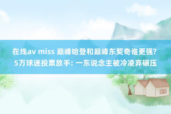 在线av miss 巅峰哈登和巅峰东契奇谁更强? 5万球迷投票放手: 一东说念主被冷凌弃碾压