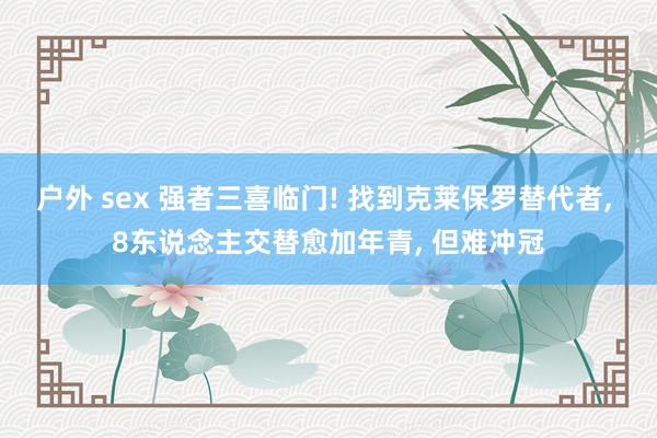 户外 sex 强者三喜临门! 找到克莱保罗替代者, 8东说念主交替愈加年青, 但难冲冠