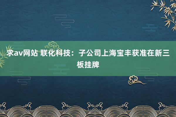 求av网站 联化科技：子公司上海宝丰获准在新三板挂牌