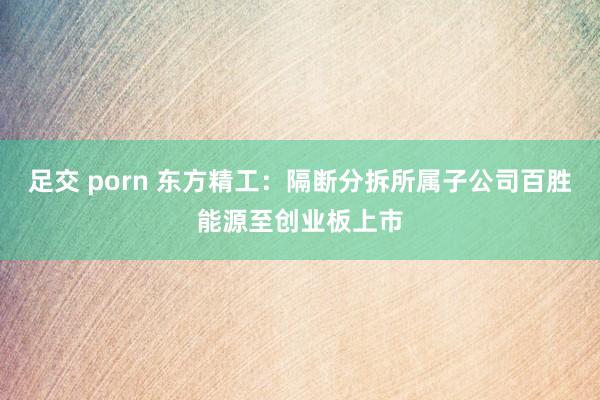 足交 porn 东方精工：隔断分拆所属子公司百胜能源至创业板上市