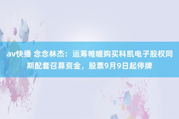 av快播 念念林杰：运筹帷幄购买科凯电子股权同期配套召募资金，股票9月9日起停牌