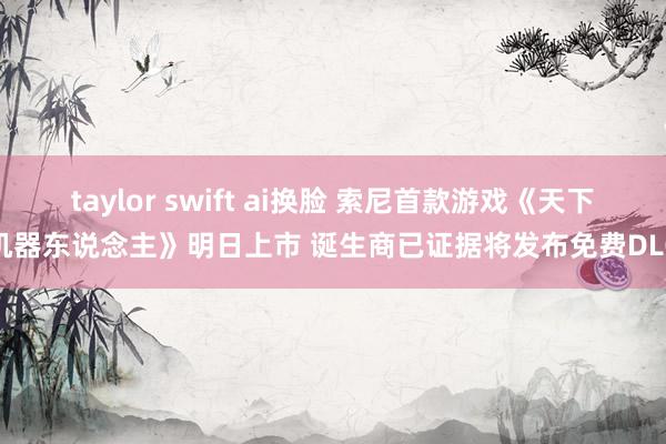 taylor swift ai换脸 索尼首款游戏《天下机器东说念主》明日上市 诞生商已证据将发布免费DLC