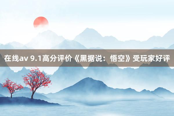 在线av 9.1高分评价《黑据说：悟空》受玩家好评