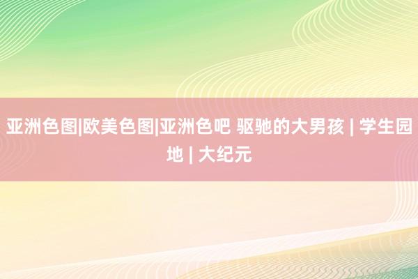 亚洲色图|欧美色图|亚洲色吧 驱驰的大男孩 | 学生园地 | 大纪元