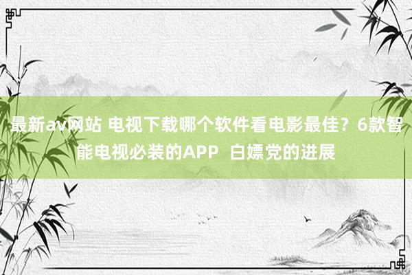 最新av网站 电视下载哪个软件看电影最佳？6款智能电视必装的APP  白嫖党的进展