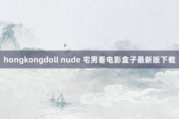 hongkongdoll nude 宅男看电影盒子最新版下载