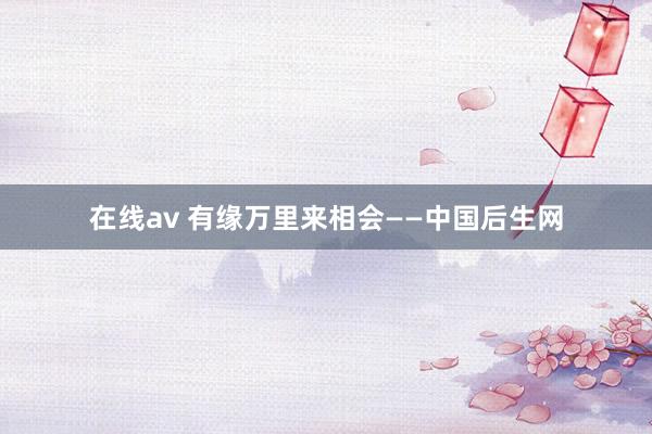 在线av 有缘万里来相会——中国后生网