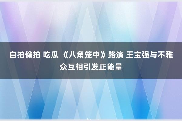 自拍偷拍 吃瓜 《八角笼中》路演 王宝强与不雅众互相引发正能量