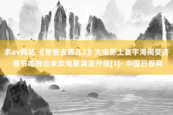 求av网站 《爸爸去哪儿2》大电影上寰宇海闹斐济 春节唯独合家欢电影满足升级[1]- 中国日报网