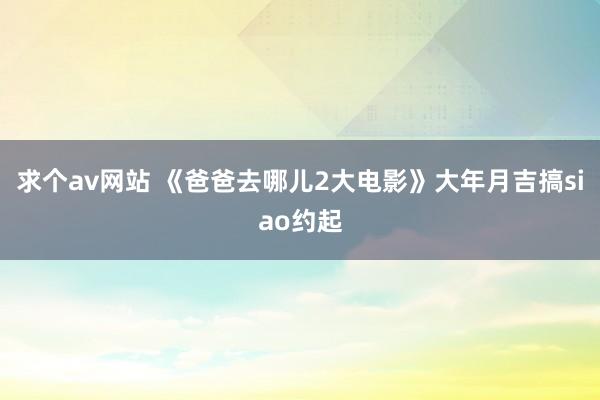 求个av网站 《爸爸去哪儿2大电影》大年月吉搞siao约起