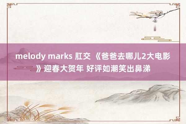 melody marks 肛交 《爸爸去哪儿2大电影》迎春大贺年 好评如潮笑出鼻涕