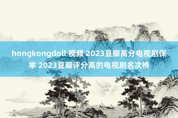 hongkongdoll 视频 2023豆瓣高分电视剧保举 2023豆瓣评分高的电视剧名次榜