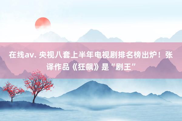 在线av. 央视八套上半年电视剧排名榜出炉！张译作品《狂飙》是“剧王”