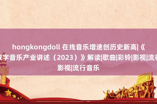 hongkongdoll 在线音乐增速创历史新高|《中国数字音乐产业讲述（2023）》解读|歌曲|彩铃|影视|流行音乐