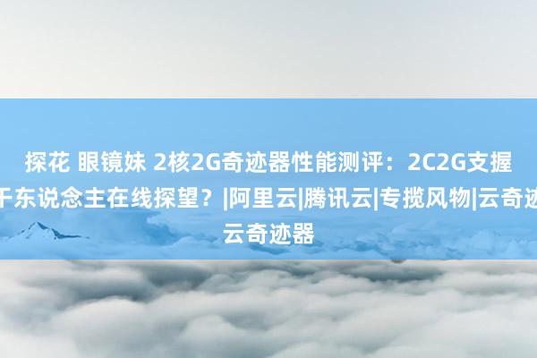 探花 眼镜妹 2核2G奇迹器性能测评：2C2G支握若干东说念主在线探望？|阿里云|腾讯云|专揽风物|云奇迹器