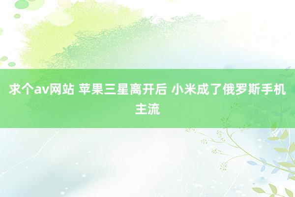 求个av网站 苹果三星离开后 小米成了俄罗斯手机主流