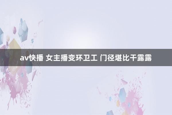 av快播 女主播变环卫工 门径堪比干露露