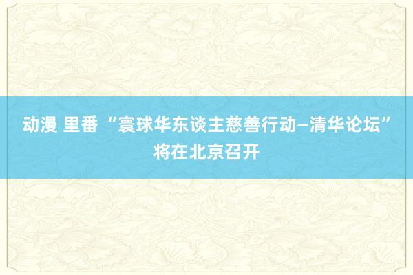 动漫 里番 “寰球华东谈主慈善行动—清华论坛”将在北京召开