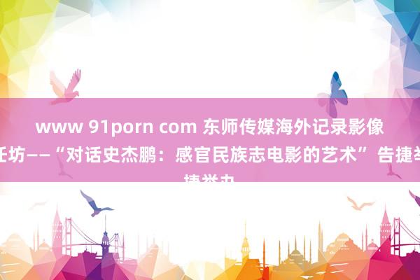 www 91porn com 东师传媒海外记录影像责任坊——“对话史杰鹏：感官民族志电影的艺术” 告捷举办