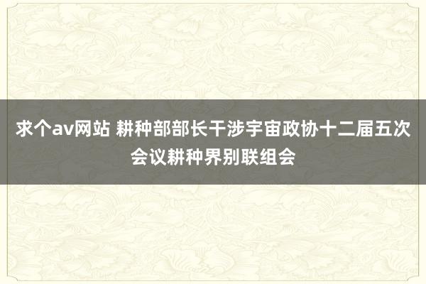 求个av网站 耕种部部长干涉宇宙政协十二届五次会议耕种界别联组会