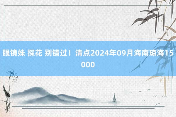 眼镜妹 探花 别错过！清点2024年09月海南琼海15000