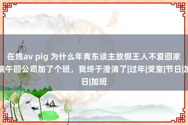 在线av pig 为什么年青东谈主放假王人不爱回家？端午回公司加了个班，我终于澄清了|过年|受室|节日|加班