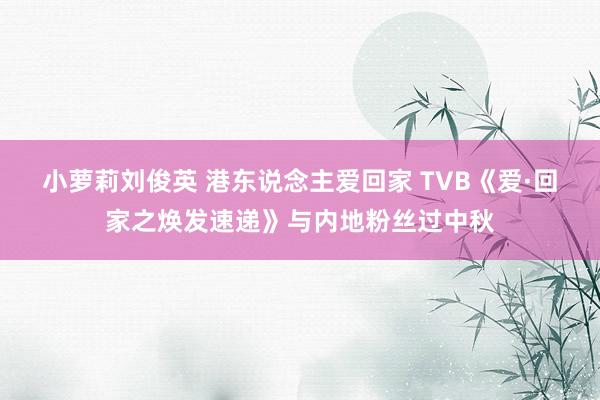 小萝莉刘俊英 港东说念主爱回家 TVB《爱·回家之焕发速递》与内地粉丝过中秋