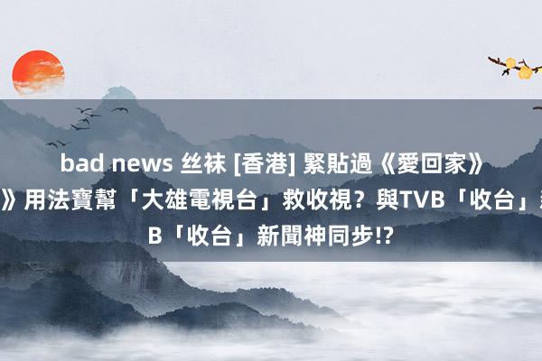 bad news 丝袜 [香港] 緊貼過《愛回家》？《多啦A夢》用法寶幫「大雄電視台」救收視？與TVB「收台」新聞神同步!?