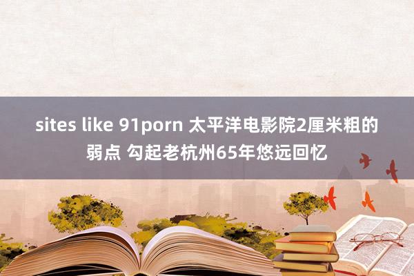 sites like 91porn 太平洋电影院2厘米粗的弱点 勾起老杭州65年悠远回忆