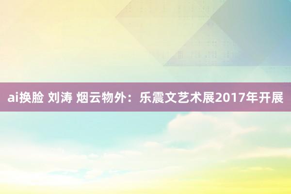 ai换脸 刘涛 烟云物外：乐震文艺术展2017年开展