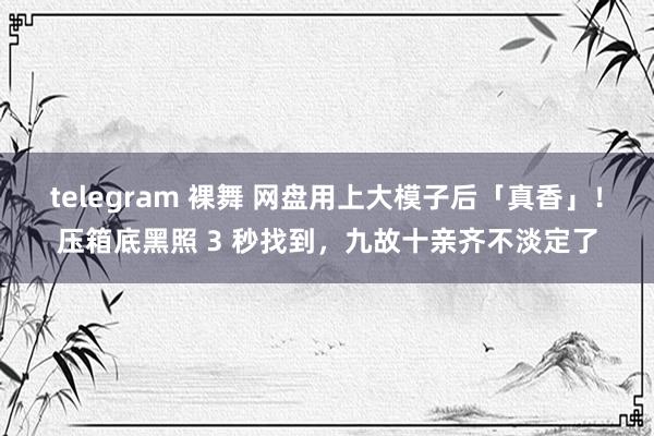 telegram 裸舞 网盘用上大模子后「真香」！压箱底黑照 3 秒找到，九故十亲齐不淡定了