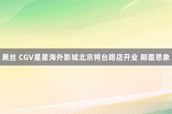 黑丝 CGV星星海外影城北京将台路店开业 颠覆思象