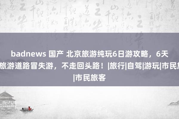 badnews 国产 北京旅游纯玩6日游攻略，6天5晚旅游道路冒失游，不走回头路！|旅行|自驾|游玩|市民旅客