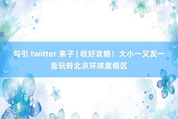 勾引 twitter 亲子 | 收好攻略！大小一又友一皆玩转北京环球度假区