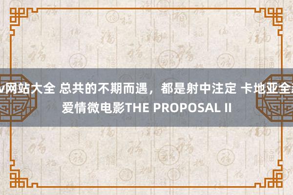 av网站大全 总共的不期而遇，都是射中注定 卡地亚全新爱情微电影THE PROPOSAL II