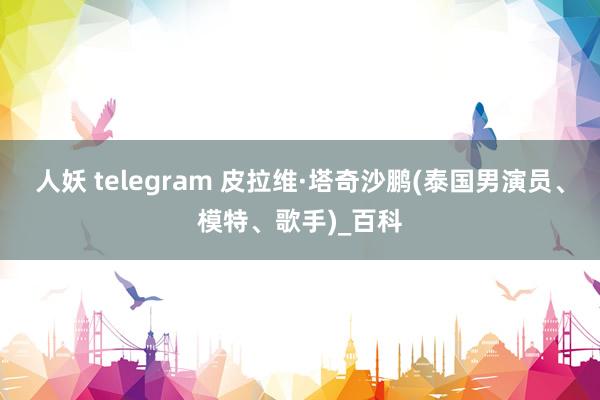 人妖 telegram 皮拉维·塔奇沙鹏(泰国男演员、模特、歌手)_百科