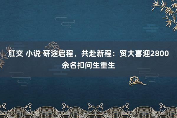 肛交 小说 研途启程，共赴新程：贸大喜迎2800余名扣问生重生