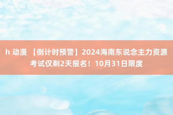 h 动漫 【倒计时预警】2024海南东说念主力资源考试仅剩2天报名！10月31日限度