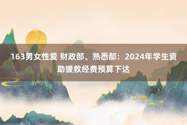 163男女性爱 财政部、熟悉部：2024年学生资助援救经费预算下达