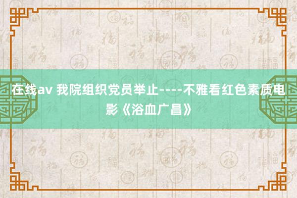 在线av 我院组织党员举止----不雅看红色素质电影《浴血广昌》