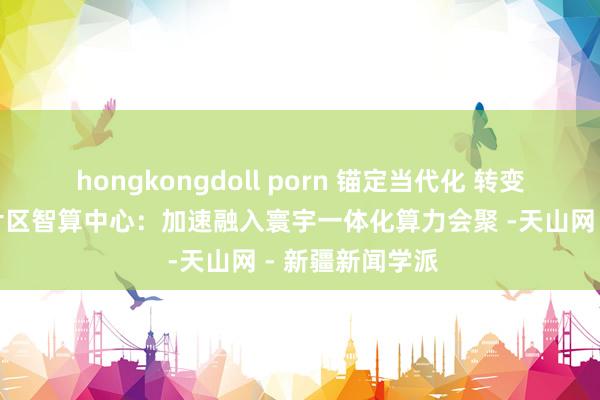 hongkongdoll porn 锚定当代化 转变再深切丨喀什片区智算中心：加速融入寰宇一体化算力会聚 -天山网 - 新疆新闻学派