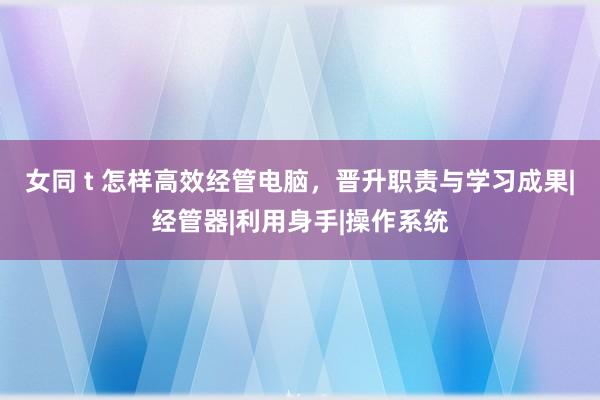 女同 t 怎样高效经管电脑，晋升职责与学习成果|经管器|利用身手|操作系统