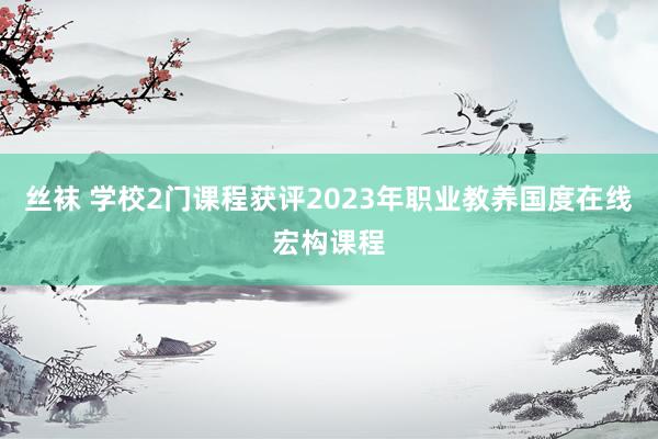 丝袜 学校2门课程获评2023年职业教养国度在线宏构课程