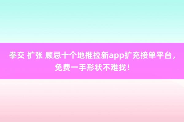 拳交 扩张 顾忌十个地推拉新app扩充接单平台，免费一手形状不难找！