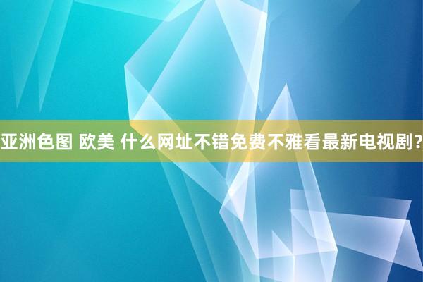 亚洲色图 欧美 什么网址不错免费不雅看最新电视剧？